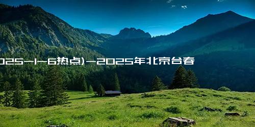 (2025-1-6热点)-2025年北京台春晚：“春天花会开 幸福向未来”，别样精彩，先声夺人！